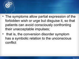 • The symptoms allow partial expression of the
forbidden wish or urge but disguise it, so that
patients can avoid consciously confronting
their unacceptable impulses;
• that is, the conversion disorder symptom
has a symbolic relation to the unconscious
conflict
 