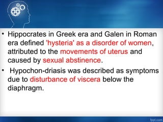 • Hippocrates in Greek era and Galen in Roman
era defined 'hysteria' as a disorder of women,
attributed to the movements of uterus and
caused by sexual abstinence.
• Hypochon-driasis was described as symptoms
due to disturbance of viscera below the
diaphragm.
 