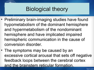 Biological theory
• Preliminary brain­imaging studies have found
hypometabolism of the dominant hemisphere
and hypermetabolism of the nondominant
hemisphere and have implicated impaired
hemispheric communication in the cause of
conversion disorder.
• The symptoms may be caused by an
excessive cortical arousal that sets off negative
feedback loops between the cerebral cortex
and the brainstem reticular formation.
 