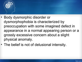 • Body dysmorphic disorder or
dysmorphophobia is characterized by
preoccupation with some imagined defect in
appearance in a normal appearing person or a
grossly excessive concern about a slight
physical anomaly.
• The belief is not of delusional intensity.
 