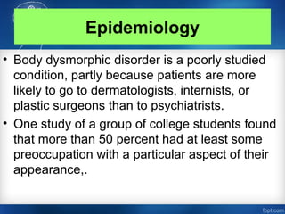 Epidemiology
• Body dysmorphic disorder is a poorly studied
condition, partly because patients are more
likely to go to dermatologists, internists, or
plastic surgeons than to psychiatrists.
• One study of a group of college students found
that more than 50 percent had at least some
preoccupation with a particular aspect of their
appearance,.
 