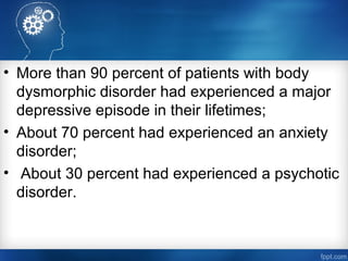 • More than 90 percent of patients with body
dysmorphic disorder had experienced a major
depressive episode in their lifetimes;
• About 70 percent had experienced an anxiety
disorder;
• About 30 percent had experienced a psychotic
disorder.
 