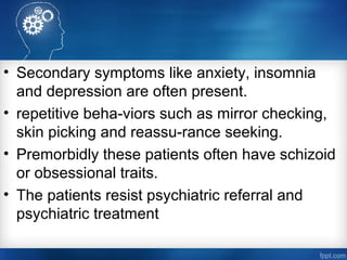 • Secondary symptoms like anxiety, insomnia
and depression are often present.
• repetitive beha­viors such as mirror checking,
skin picking and reassu­rance seeking.
• Premorbidly these patients often have schizoid
or obsessional traits.
• The patients resist psychiatric referral and
psychiatric treatment
 