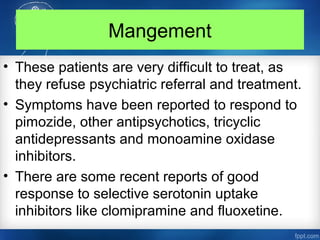 Mangement
• These patients are very difficult to treat, as
they refuse psychiatric referral and treatment.
• Symptoms have been reported to respond to
pimozide, other antipsychotics, tricyclic
antidepressants and monoamine oxidase
inhibitors.
• There are some recent reports of good
response to selective serotonin uptake
inhibitors like clomipramine and fluoxetine.
 