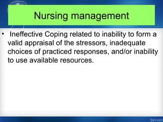Nursing management
• Ineffective Coping related to inability to form a
valid appraisal of the stressors, inadequate
choices of practiced responses, and/or inability
to use available resources.
 