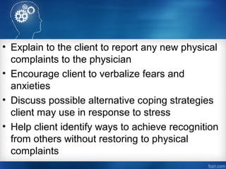 • Explain to the client to report any new physical
complaints to the physician
• Encourage client to verbalize fears and
anxieties
• Discuss possible alternative coping strategies
client may use in response to stress
• Help client identify ways to achieve recognition
from others without restoring to physical
complaints
 