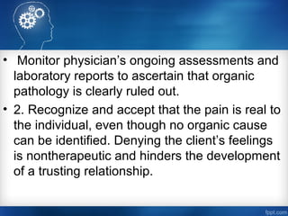 • Monitor physician’s ongoing assessments and
laboratory reports to ascertain that organic
pathology is clearly ruled out.
• 2. Recognize and accept that the pain is real to
the individual, even though no organic cause
can be identified. Denying the client’s feelings
is nontherapeutic and hinders the development
of a trusting relationship.
 