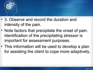 • 3. Observe and record the duration and
intensity of the pain.
• Note factors that precipitate the onset of pain.
Identification of the precipitating stressor is
important for assessment purposes.
• This information will be used to develop a plan
for assisting the client to cope more adaptively.
 