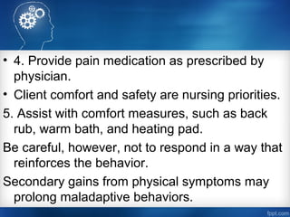 • 4. Provide pain medication as prescribed by
physician.
• Client comfort and safety are nursing priorities.
5. Assist with comfort measures, such as back
rub, warm bath, and heating pad.
Be careful, however, not to respond in a way that
reinforces the behavior.
Secondary gains from physical symptoms may
prolong maladaptive behaviors.
 