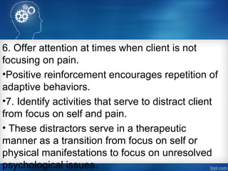 6. Offer attention at times when client is not
focusing on pain.
•Positive reinforcement encourages repetition of
adaptive behaviors.
•7. Identify activities that serve to distract client
from focus on self and pain.
• These distractors serve in a therapeutic
manner as a transition from focus on self or
physical manifestations to focus on unresolved
psychological issues.
 