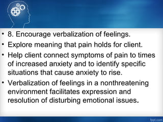 • 8. Encourage verbalization of feelings.
• Explore meaning that pain holds for client.
• Help client connect symptoms of pain to times
of increased anxiety and to identify specific
situations that cause anxiety to rise.
• Verbalization of feelings in a nonthreatening
environment facilitates expression and
resolution of disturbing emotional issues.
 
