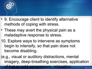 • 9. Encourage client to identify alternative
methods of coping with stress.
• These may avert the physical pain as a
maladaptive response to stress.
10. Explore ways to intervene as symptoms
begin to intensify, so that pain does not
become disabling.
(e.g., visual or auditory distractions, mental
imagery, deep­breathing exercises, application
of hot or cold compresses, relaxation
 