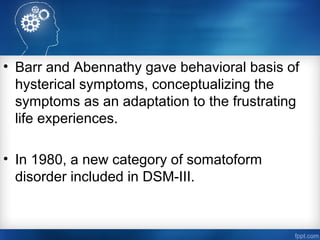 • Barr and Abennathy gave behavioral basis of
hysterical symptoms, conceptualizing the
symptoms as an adaptation to the frustrating
life experiences.
• In 1980, a new category of somatoform
disorder included in DSM-III.
 