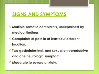 SIGNS AND SYMPTOMS
 Multiple somatic complaints, unexplained by
medical findings.
 Complaints of pain in at least four different
location.
 Two gastrointestinal, one sexual or reproductive
and one neurologic symptom.
 Moderate to severe anxiety.
 