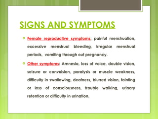 SIGNS AND SYMPTOMS
 Female reproductive symptoms: painful menstruation,
excessive menstrual bleeding, irregular menstrual
periods, vomiting through out pregnancy.
 Other symptoms: Amnesia, loss of voice, double vision,
seizure or convulsion, paralysis or muscle weakness,
difficulty in swallowing, deafness, blurred vision, fainting
or loss of consciousness, trouble walking, urinary
retention or difficulty in urination.
 