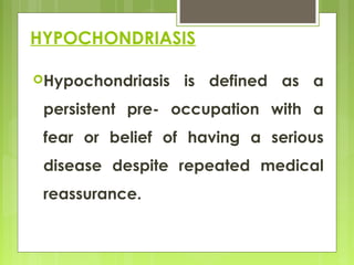 HYPOCHONDRIASIS
Hypochondriasis is defined as a
persistent pre- occupation with a
fear or belief of having a serious
disease despite repeated medical
reassurance.
 