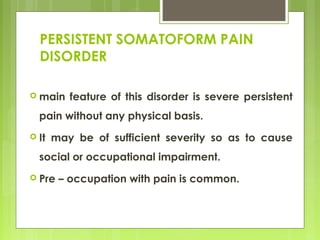 PERSISTENT SOMATOFORM PAIN
DISORDER
 main feature of this disorder is severe persistent
pain without any physical basis.
 It may be of sufficient severity so as to cause
social or occupational impairment.
 Pre – occupation with pain is common.
 