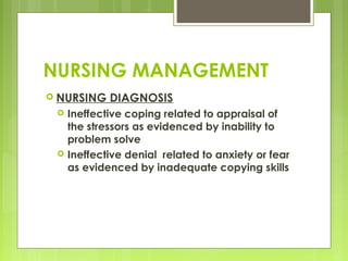 NURSING MANAGEMENT
 NURSING DIAGNOSIS
 Ineffective coping related to appraisal of
the stressors as evidenced by inability to
problem solve
 Ineffective denial related to anxiety or fear
as evidenced by inadequate copying skills
 