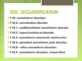ICD- 10 CLASSIFICATION
 F 45- somatoform disorders
 F 45.0- somatization disorder.
 F 45.1- undifferentiated somatoform disorder.
 F 45.2- hypochondriacal disorder.
 F 45.3- somatoform autonomic dysfunction.
 F 45.4- persistent somatoform pain disorder.
 F 45.8 – other somatoform disorders
 F 45.9- somatoform disorders, unspecified.
 