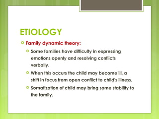 ETIOLOGY
 Family dynamic theory:
 Some families have difficulty in expressing
emotions openly and resolving conflicts
verbally.
 When this occurs the child may become ill, a
shift in focus from open conflict to child's illness.
 Somatization of child may bring some stability to
the family.
 