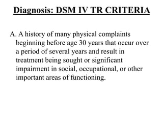 Diagnosis: DSM IV TR CRITERIA
A. A history of many physical complaints
beginning before age 30 years that occur over
a period of several years and result in
treatment being sought or significant
impairment in social, occupational, or other
important areas of functioning.
 