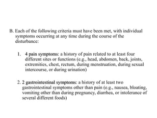 B. Each of the following criteria must have been met, with individual
symptoms occurring at any time during the course of the
disturbance:
1. 4 pain symptoms: a history of pain related to at least four
different sites or functions (e.g., head, abdomen, back, joints,
extremities, chest, rectum, during menstruation, during sexual
intercourse, or during urination)
2. 2 gastrointestinal symptoms: a history of at least two
gastrointestinal symptoms other than pain (e.g., nausea, bloating,
vomiting other than during pregnancy, diarrhea, or intolerance of
several different foods)
 