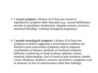 3. 1 sexual symptom: a history of at least one sexual or
reproductive symptom other than pain (e.g., sexual indifference,
erectile or ejaculatory dysfunction, irregular menses, excessive
menstrual bleeding, vomiting throughout pregnancy)
4. 1 pseudo neurological symptom: a history of at least one
symptom or deficit suggesting a neurological condition not
limited to pain (conversion symptoms such as impaired
coordination or balance, paralysis or localized weakness,
difficulty swallowing or lump in throat, aphonia, urinary
retention, hallucinations, loss of touch or pain sensation, double
vision, blindness, deafness, seizures; dissociative symptoms such
as amnesia; or loss of consciousness other than fainting)
 