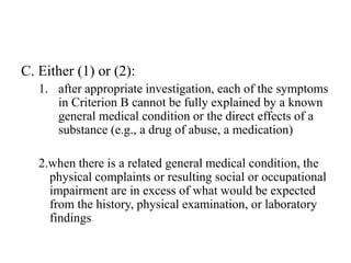 C. Either (1) or (2):
1. after appropriate investigation, each of the symptoms
in Criterion B cannot be fully explained by a known
general medical condition or the direct effects of a
substance (e.g., a drug of abuse, a medication)
2.when there is a related general medical condition, the
physical complaints or resulting social or occupational
impairment are in excess of what would be expected
from the history, physical examination, or laboratory
findings
 