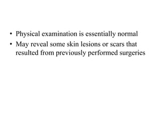 • Physical examination is essentially normal
• May reveal some skin lesions or scars that
resulted from previously performed surgeries
 