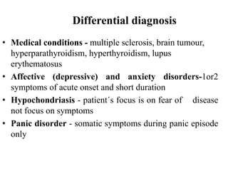 Differential diagnosis
• Medical conditions - multiple sclerosis, brain tumour,
hyperparathyroidism, hyperthyroidism, lupus
erythematosus
• Affective (depressive) and anxiety disorders-1or2
symptoms of acute onset and short duration
• Hypochondriasis - patient´s focus is on fear of disease
not focus on symptoms
• Panic disorder - somatic symptoms during panic episode
only
 