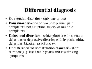 Differential diagnosis
• Conversion disorder - only one or two
• Pain disorder - one or two unexplained pain
complaints, not a lifetime history of multiple
complaints
• Delusional disorders - schizophrenia with somatic
delusions or depressive disorder with hypochondriac
delusions, bizzare, psychotic sy.
• Undifferentiated somatization disorder - short
duration (e.g. less than 2 years) and less striking
symptoms
 