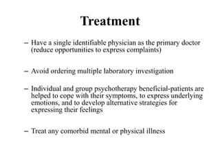 Treatment
– Have a single identifiable physician as the primary doctor
(reduce opportunities to express complaints)
– Avoid ordering multiple laboratory investigation
– Individual and group psychotherapy beneficial-patients are
helped to cope with their symptoms, to express underlying
emotions, and to develop alternative strategies for
expressing their feelings
– Treat any comorbid mental or physical illness
 