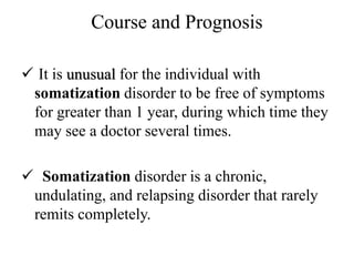 Course and Prognosis
 It is unusual for the individual with
somatization disorder to be free of symptoms
for greater than 1 year, during which time they
may see a doctor several times.
 Somatization disorder is a chronic,
undulating, and relapsing disorder that rarely
remits completely.
 