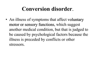 Conversion disorder.
• An illness of symptoms that affect voluntary
motor or sensory functions, which suggest
another medical condition, but that is judged to
be caused by psychological factors because the
illness is preceded by conflicts or other
stressors.
 