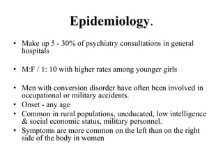 Epidemiology.
• Make up 5 - 30% of psychiatry consultations in general
hospitals
• M:F / 1: 10 with higher rates among younger girls
• Men with conversion disorder have often been involved in
occupational or military accidents.
• Onset - any age
• Common in rural populations, uneducated, low intelligence
& social economic status, military personnel.
• Symptoms are more common on the left than on the right
side of the body in women
 