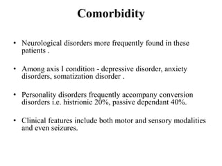 Comorbidity
• Neurological disorders more frequently found in these
patients .
• Among axis I condition - depressive disorder, anxiety
disorders, somatization disorder .
• Personality disorders frequently accompany conversion
disorders i.e. histrionic 20%, passive dependant 40%.
• Clinical features include both motor and sensory modalities
and even seizures.
 