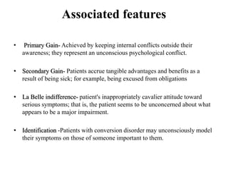 Associated features
• Primary Gain- Achieved by keeping internal conflicts outside their
awareness; they represent an unconscious psychological conflict.
• Secondary Gain- Patients accrue tangible advantages and benefits as a
result of being sick; for example, being excused from obligations
• La Belle indifference- patient's inappropriately cavalier attitude toward
serious symptoms; that is, the patient seems to be unconcerned about what
appears to be a major impairment.
• Identification -Patients with conversion disorder may unconsciously model
their symptoms on those of someone important to them.
 