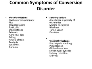 Common Symptoms of Conversion
Disorder
• Motor Symptoms
Involuntary movements
Tics
Blepharospasm
Torticollis
Opisthotonos
Seizures
Abnormal gait
Falling
Astasia-abasia
Paralysis
Weakness
Aphonia
• Sensory Deficits
Anesthesia, especially of
extremities
Midline anesthesia
Blindness
Tunnel vision
Deafness
•
Visceral Symptoms
Psychogenic vomiting
Pseudocyesis
Globus hystericus
Swooning or syncope
Urinary retention
Diarrhea
 