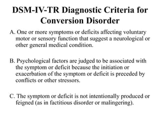 DSM-IV-TR Diagnostic Criteria for
Conversion Disorder
A. One or more symptoms or deficits affecting voluntary
motor or sensory function that suggest a neurological or
other general medical condition.
B. Psychological factors are judged to be associated with
the symptom or deficit because the initiation or
exacerbation of the symptom or deficit is preceded by
conflicts or other stressors.
C. The symptom or deficit is not intentionally produced or
feigned (as in factitious disorder or malingering).
 