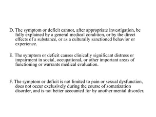 D. The symptom or deficit cannot, after appropriate investigation, be
fully explained by a general medical condition, or by the direct
effects of a substance, or as a culturally sanctioned behavior or
experience.
E. The symptom or deficit causes clinically significant distress or
impairment in social, occupational, or other important areas of
functioning or warrants medical evaluation.
F. The symptom or deficit is not limited to pain or sexual dysfunction,
does not occur exclusively during the course of somatization
disorder, and is not better accounted for by another mental disorder.
 