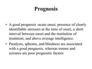 Prognosis
• A good prognosis -acute onset, presence of clearly
identifiable stressors at the time of onset, a short
interval between onset and the institution of
treatment, and above average intelligence.
• Paralysis, aphonia, and blindness are associated
with a good prognosis, whereas tremor and
seizures are poor prognostic factors
 