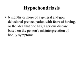Hypochondriasis
• 6 months or more of a general and non
delusional preoccupation with fears of having,
or the idea that one has, a serious disease
based on the person's misinterpretation of
bodily symptoms.
 