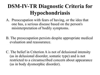 DSM-IV-TR Diagnostic Criteria for
Hypochondriasis
A. Preoccupation with fears of having, or the idea that
one has, a serious disease based on the person's
misinterpretation of bodily symptoms.
B. The preoccupation persists despite appropriate medical
evaluation and reassurance.
C. The belief in Criterion A is not of delusional intensity
(as in delusional disorder, somatic type) and is not
restricted to a circumscribed concern about appearance
(as in body dysmorphic disorder).
 