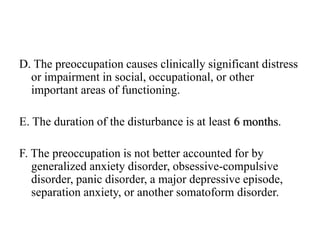 D. The preoccupation causes clinically significant distress
or impairment in social, occupational, or other
important areas of functioning.
E. The duration of the disturbance is at least 6 months.
F. The preoccupation is not better accounted for by
generalized anxiety disorder, obsessive-compulsive
disorder, panic disorder, a major depressive episode,
separation anxiety, or another somatoform disorder.
 