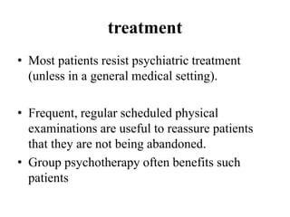 treatment
• Most patients resist psychiatric treatment
(unless in a general medical setting).
• Frequent, regular scheduled physical
examinations are useful to reassure patients
that they are not being abandoned.
• Group psychotherapy often benefits such
patients
 