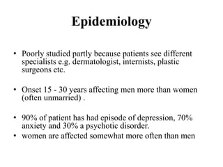 Epidemiology
• Poorly studied partly because patients see different
specialists e.g. dermatologist, internists, plastic
surgeons etc.
• Onset 15 - 30 years affecting men more than women
(often unmarried) .
• 90% of patient has had episode of depression, 70%
anxiety and 30% a psychotic disorder.
• women are affected somewhat more often than men
 