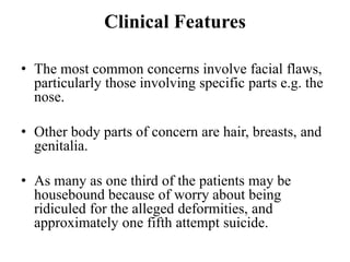 Clinical Features
• The most common concerns involve facial flaws,
particularly those involving specific parts e.g. the
nose.
• Other body parts of concern are hair, breasts, and
genitalia.
• As many as one third of the patients may be
housebound because of worry about being
ridiculed for the alleged deformities, and
approximately one fifth attempt suicide.
 