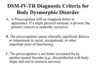DSM-IV-TR Diagnostic Criteria for
Body Dysmorphic Disorder
A. A Preoccupation with an imagined defect in
appearance. If a slight physical anomaly is present, the
person's concern is markedly excessive.
B. The preoccupation causes clinically significant distress
or impairment in social, occupational, or other
important areas of functioning.
C. The preoccupation is not better accounted for by
another mental disorder (e.g., dissatisfaction with body
shape and size in anorexia nervosa).
 