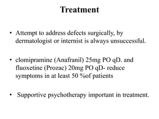 Treatment
• Attempt to address defects surgically, by
dermatologist or internist is always unsuccessful.
• clomipramine (Anafranil) 25mg PO qD. and
fluoxetine (Prozac) 20mg PO qD- reduce
symptoms in at least 50 %of patients
• Supportive psychotherapy important in treatment.
 