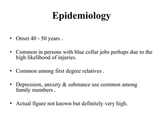 Epidemiology
• Onset 40 - 50 years .
• Common in persons with blue collar jobs perhaps due to the
high likelihood of injuries.
• Common among first degree relatives .
• Depression, anxiety & substance use common among
family members .
• Actual figure not known but definitely very high.
 